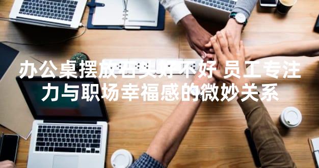 办公桌摆放石头好不好 员工专注力与职场幸福感的微妙关系